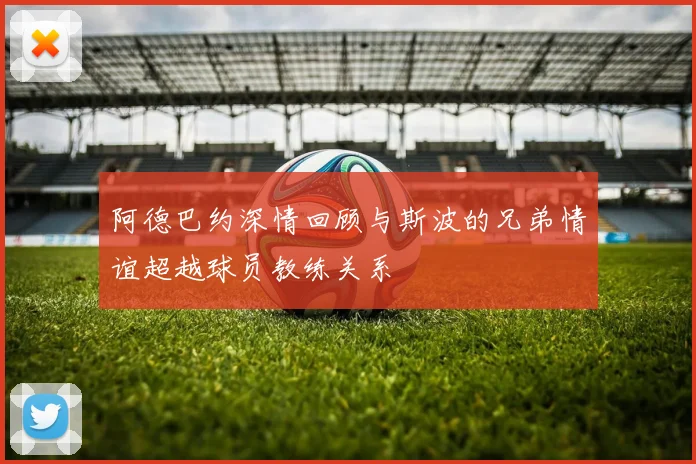 阿德巴约深情回顾与斯波的兄弟情谊超越球员教练关系