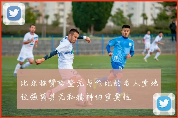 比尔称赞哈登无与伦比的名人堂地位强调其无私精神的重要性