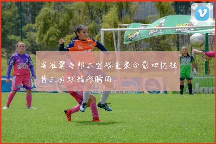 高准翼与邦本宜裕重聚合影回忆往昔三分球精彩瞬间