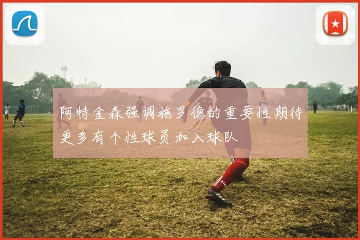 阿特金森强调施罗德的重要性期待更多有个性球员加入球队