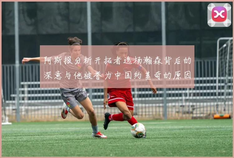 阿斯报分析开拓者选杨瀚森背后的深意与他被誉为中国约基奇的原因