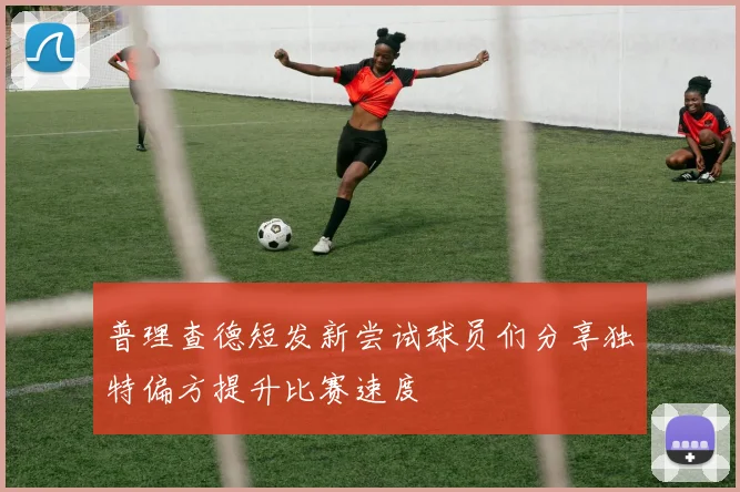 普理查德短发新尝试球员们分享独特偏方提升比赛速度
