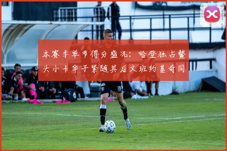 本赛季单节得分盛况：哈登独占鳌头小卡华子紧随其后文班约基奇同创佳绩