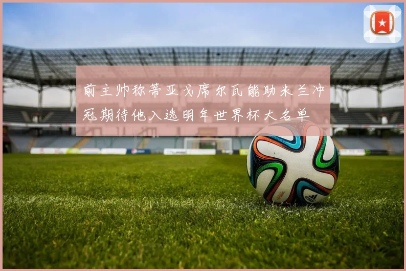 前主帅称蒂亚戈席尔瓦能助米兰冲冠期待他入选明年世界杯大名单