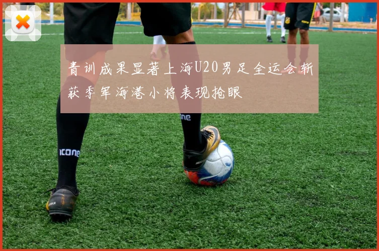 青训成果显著上海U20男足全运会斩获季军海港小将表现抢眼