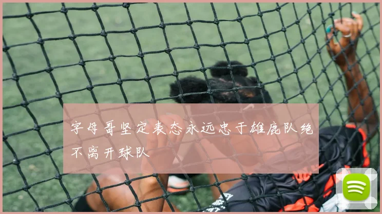 字母哥坚定表态永远忠于雄鹿队绝不离开球队