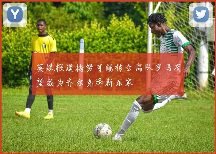 英媒报道梅努可能转会离队罗马有望成为齐尔克泽新东家