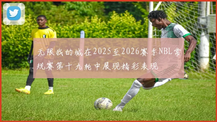 无限我的城在2025至2026赛季NBL常规赛第十九轮中展现精彩表现