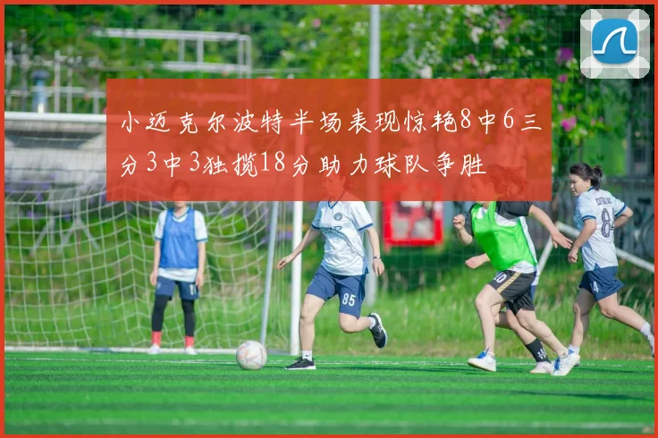 小迈克尔波特半场表现惊艳8中6三分3中3独揽18分助力球队争胜