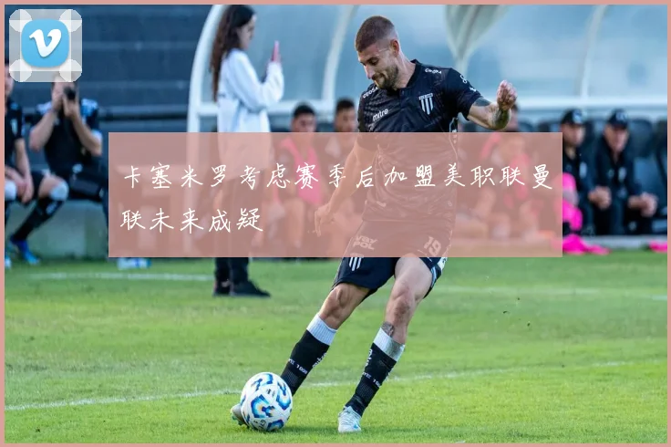 卡塞米罗考虑赛季后加盟美职联曼联未来成疑
