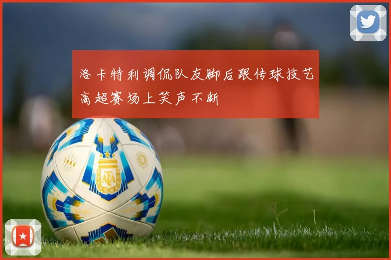 洛卡特利调侃队友脚后跟传球技艺高超赛场上笑声不断
