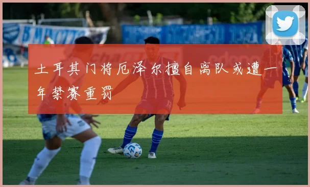土耳其门将厄泽尔擅自离队或遭一年禁赛重罚