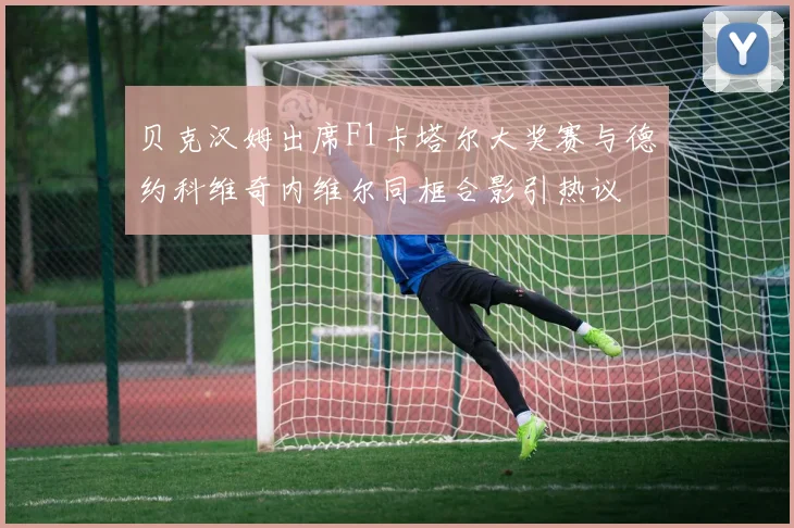 贝克汉姆出席F1卡塔尔大奖赛与德约科维奇内维尔同框合影引热议
