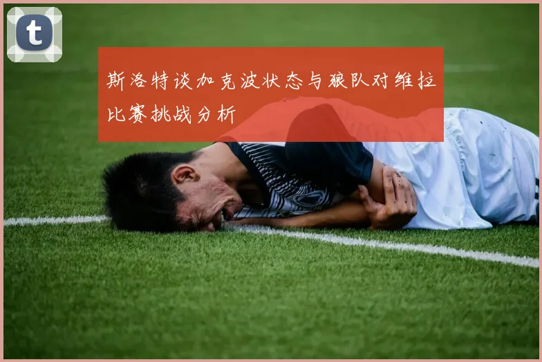 斯洛特谈加克波状态与狼队对维拉比赛挑战分析