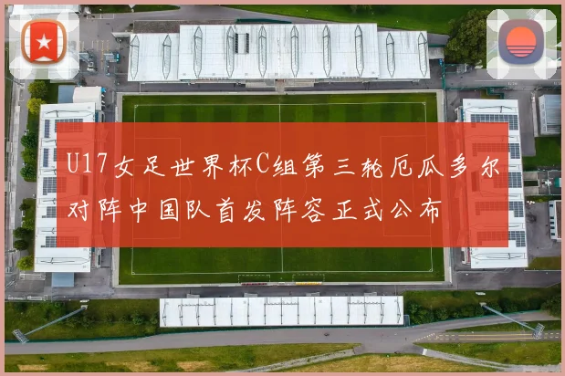 U17女足世界杯C组第三轮厄瓜多尔对阵中国队首发阵容正式公布
