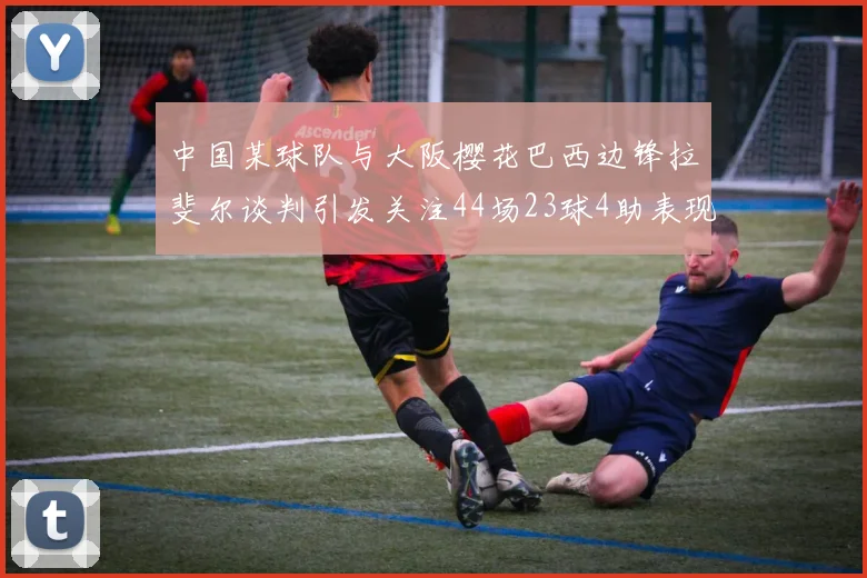 中国某球队与大阪樱花巴西边锋拉斐尔谈判引发关注44场23球4助表现抢眼