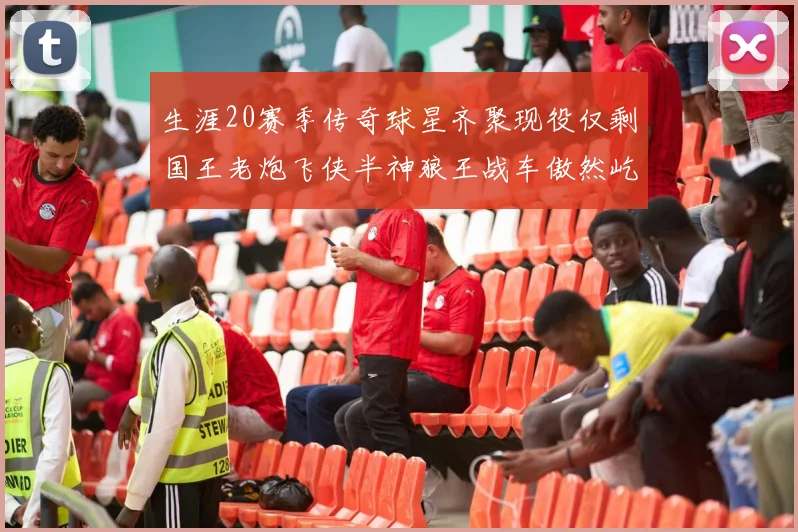 生涯20赛季传奇球星齐聚现役仅剩国王老炮飞侠半神狼王战车傲然屹立
