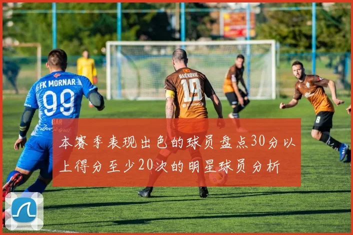 本赛季表现出色的球员盘点30分以上得分至少20次的明星球员分析