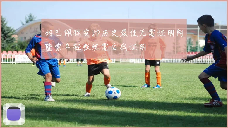 姆巴佩称安帅历史最佳无需证明阿隆索年轻教练需自我证明