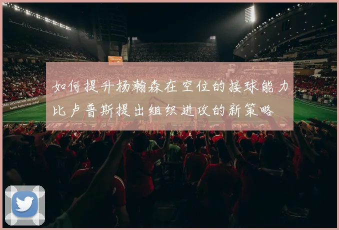 如何提升杨瀚森在空位的接球能力比卢普斯提出组织进攻的新策略