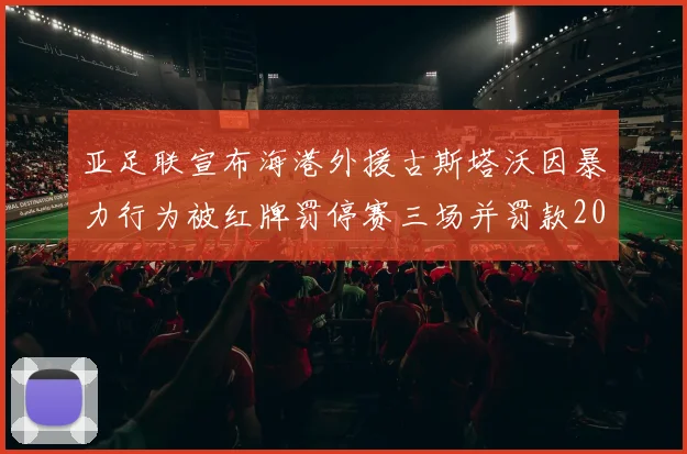 亚足联宣布海港外援古斯塔沃因暴力行为被红牌罚停赛三场并罚款2000美元