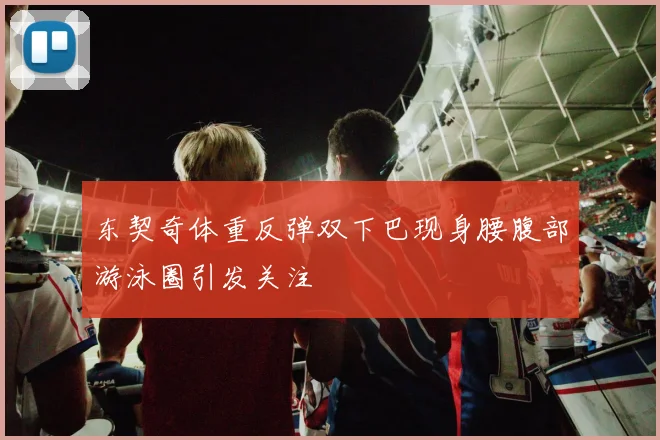 东契奇体重反弹双下巴现身腰腹部游泳圈引发关注