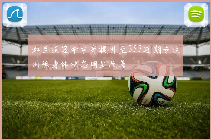 加兰投篮命中率提升至353近期专注训练身体状态明显改善