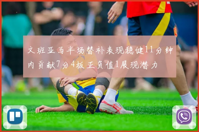 文班亚马半场替补表现稳健11分钟内贡献7分4板正负值1展现潜力