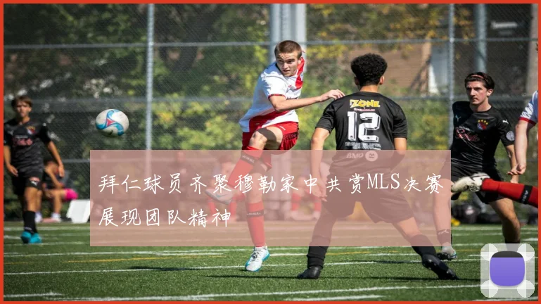 拜仁球员齐聚穆勒家中共赏MLS决赛展现团队精神