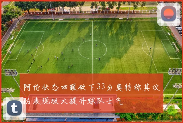 阿伦状态回暖砍下33分奥特称其攻防表现极大提升球队士气