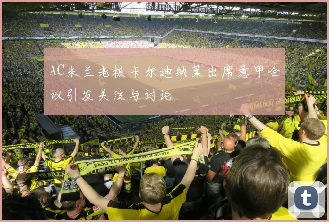 AC米兰老板卡尔迪纳莱出席意甲会议引发关注与讨论