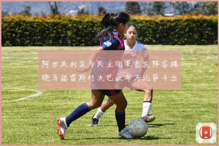 阿尔及利亚与民主刚果首发阵容揭晓马赫雷斯对决巴坎布万比萨卡出战