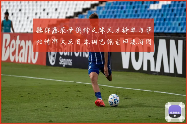 魏祥鑫荣登德转足球天才榜单与萨帕特耶夫及日本姆巴佩吉田凑海同列
