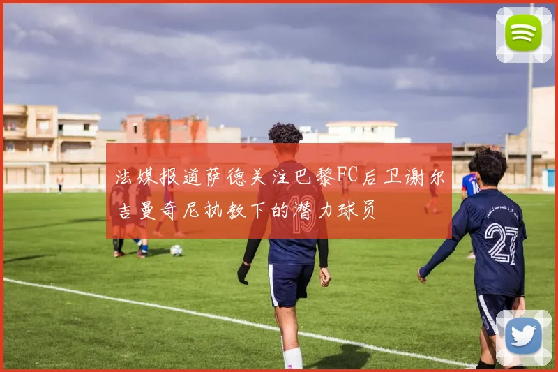 法媒报道萨德关注巴黎FC后卫谢尔吉曼奇尼执教下的潜力球员