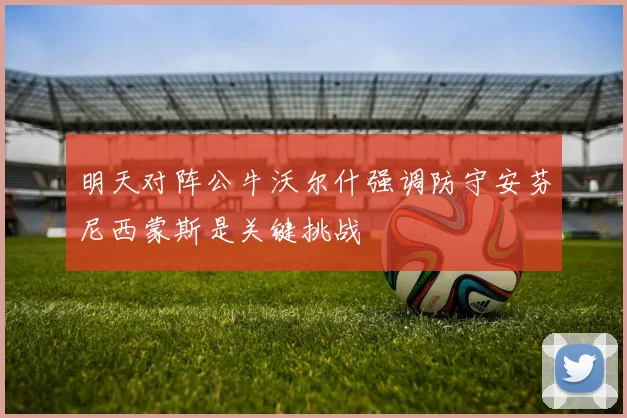 明天对阵公牛沃尔什强调防守安芬尼西蒙斯是关键挑战
