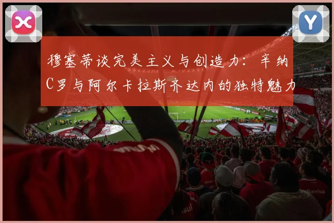 穆塞蒂谈完美主义与创造力：辛纳C罗与阿尔卡拉斯齐达内的独特魅力